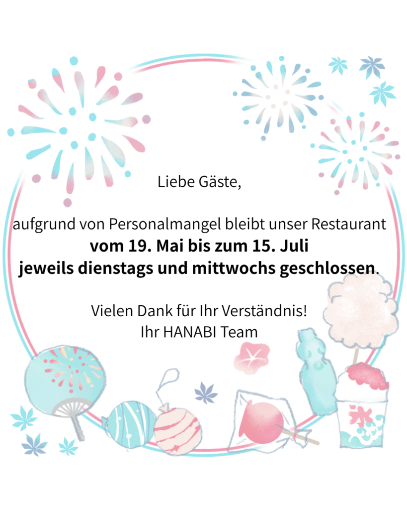Liebe Gäste,

aufgrund von Personalmangel bleibt unser Restaurant vom 19.05.2026 bis zum 15.07.2026 jeweils dienstags und mittwochs geschlossen.

Vielen Dank für Ihr Verständnis!

Ihr HANABI Team